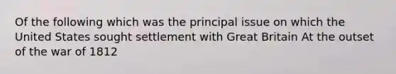 Of the following which was the principal issue on which the United States sought settlement with Great Britain At the outset of the war of 1812