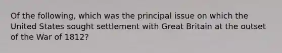 Of the following, which was the principal issue on which the United States sought settlement with Great Britain at the outset of the War of 1812?