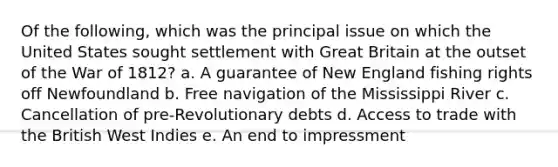 Of the following, which was the principal issue on which the United States sought settlement with Great Britain at the outset of the War of 1812? a. A guarantee of New England fishing rights off Newfoundland b. Free navigation of the Mississippi River c. Cancellation of pre-Revolutionary debts d. Access to trade with the British West Indies e. An end to impressment