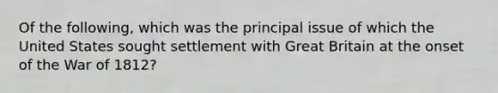 Of the following, which was the principal issue of which the United States sought settlement with Great Britain at the onset of the War of 1812?