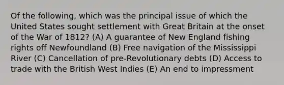 Of the following, which was the principal issue of which the United States sought settlement with Great Britain at the onset of the War of 1812? (A) A guarantee of New England fishing rights off Newfoundland (B) Free navigation of the Mississippi River (C) Cancellation of pre-Revolutionary debts (D) Access to trade with the British West Indies (E) An end to impressment