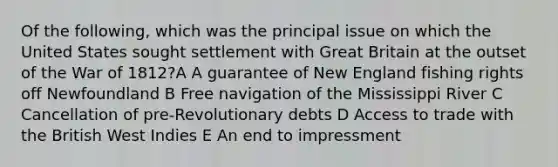 Of the following, which was the principal issue on which the United States sought settlement with Great Britain at the outset of the War of 1812?A A guarantee of New England fishing rights off Newfoundland B Free navigation of the Mississippi River C Cancellation of pre-Revolutionary debts D Access to trade with the British West Indies E An end to impressment