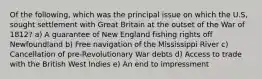 Of the following, which was the principal issue on which the U.S, sought settlement with Great Britain at the outset of the War of 1812? a) A guarantee of New England fishing rights off Newfoundland b) Free navigation of the Mississippi River c) Cancellation of pre-Revolutionary War debts d) Access to trade with the British West Indies e) An end to impressment