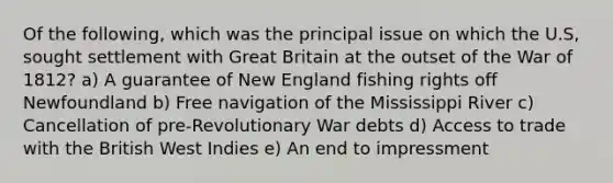 Of the following, which was the principal issue on which the U.S, sought settlement with Great Britain at the outset of the War of 1812? a) A guarantee of New England fishing rights off Newfoundland b) Free navigation of the Mississippi River c) Cancellation of pre-Revolutionary War debts d) Access to trade with the British West Indies e) An end to impressment