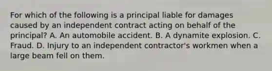 For which of the following is a principal liable for damages caused by an independent contract acting on behalf of the principal? A. An automobile accident. B. A dynamite explosion. C. Fraud. D. Injury to an independent contractor's workmen when a large beam fell on them.