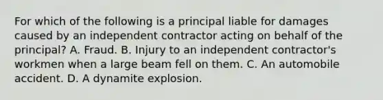 For which of the following is a principal liable for damages caused by an independent contractor acting on behalf of the principal? A. Fraud. B. Injury to an independent contractor's workmen when a large beam fell on them. C. An automobile accident. D. A dynamite explosion.