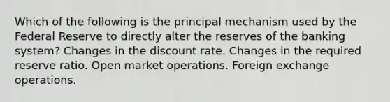 Which of the following is the principal mechanism used by the Federal Reserve to directly alter the reserves of the banking system? Changes in the discount rate. Changes in the required reserve ratio. Open market operations. Foreign exchange operations.