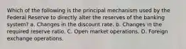 Which of the following is the principal mechanism used by the Federal Reserve to directly alter the reserves of the banking system? a. Changes in the discount rate. b. Changes in the required reserve ratio. C. Open market operations. D. Foreign exchange operations.