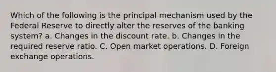 Which of the following is the principal mechanism used by the Federal Reserve to directly alter the reserves of the banking system? a. Changes in the discount rate. b. Changes in the required reserve ratio. C. Open market operations. D. Foreign exchange operations.