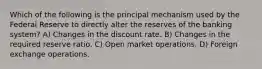 Which of the following is the principal mechanism used by the Federal Reserve to directly alter the reserves of the banking system? A) Changes in the discount rate. B) Changes in the required reserve ratio. C) Open market operations. D) Foreign exchange operations.