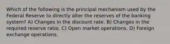 Which of the following is the principal mechanism used by the Federal Reserve to directly alter the reserves of the banking system? A) Changes in the discount rate. B) Changes in the required reserve ratio. C) Open market operations. D) Foreign exchange operations.