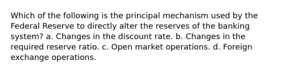 Which of the following is the principal mechanism used by the Federal Reserve to directly alter the reserves of the banking system? a. Changes in the discount rate. b. Changes in the required reserve ratio. c. Open market operations. d. Foreign exchange operations.