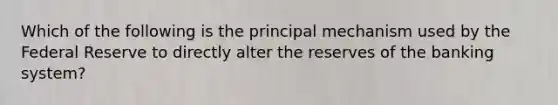 Which of the following is the principal mechanism used by the Federal Reserve to directly alter the reserves of the banking system?