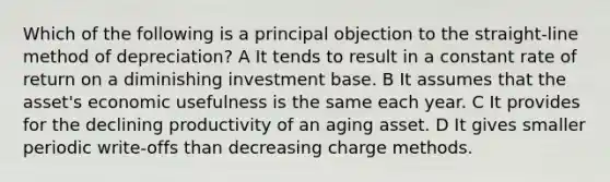 Which of the following is a principal objection to the straight-line method of depreciation? A It tends to result in a constant rate of return on a diminishing investment base. B It assumes that the asset's economic usefulness is the same each year. C It provides for the declining productivity of an aging asset. D It gives smaller periodic write-offs than decreasing charge methods.