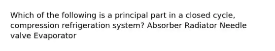 Which of the following is a principal part in a closed cycle, compression refrigeration system? Absorber Radiator Needle valve Evaporator