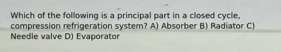 Which of the following is a principal part in a closed cycle, compression refrigeration system? A) Absorber B) Radiator C) Needle valve D) Evaporator