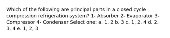 Which of the following are principal parts in a closed cycle compression refrigeration system? 1- Absorber 2- Evaporator 3- Compressor 4- Condenser Select one: a. 1, 2 b. 3 c. 1, 2, 4 d. 2, 3, 4 e. 1, 2, 3