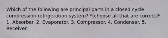 Which of the following are principal parts in a closed cycle compression refrigeration system? *(choose all that are correct)* 1. Absorber. 2. Evaporator. 3. Compressor. 4. Condenser. 5. Receiver.