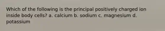 Which of the following is the principal positively charged ion inside body cells? a. calcium b. sodium c. magnesium d. potassium