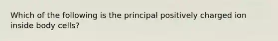 Which of the following is the principal positively charged ion inside body cells?