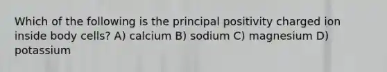 Which of the following is the principal positivity charged ion inside body cells? A) calcium B) sodium C) magnesium D) potassium