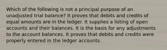 Which of the following is not a principal purpose of an unadjusted trial balance? It proves that debits and credits of equal amounts are in the ledger. It supplies a listing of open accounts and their balances. It is the basis for any adjustments to the account balances. It proves that debits and credits were properly entered in the ledger accounts.