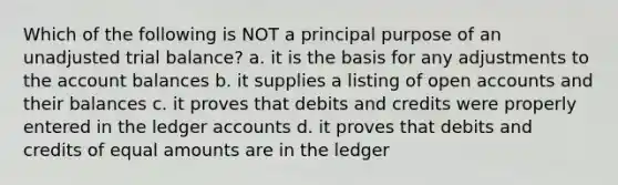 Which of the following is NOT a principal purpose of an unadjusted trial balance? a. it is the basis for any adjustments to the account balances b. it supplies a listing of open accounts and their balances c. it proves that debits and credits were properly entered in the ledger accounts d. it proves that debits and credits of equal amounts are in the ledger