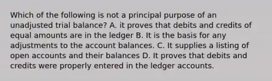 Which of the following is not a principal purpose of an unadjusted trial balance? A. it proves that debits and credits of equal amounts are in the ledger B. It is the basis for any adjustments to the account balances. C. It supplies a listing of open accounts and their balances D. It proves that debits and credits were properly entered in the ledger accounts.