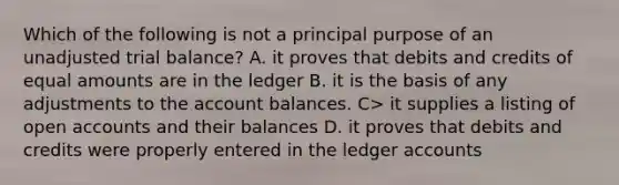 Which of the following is not a principal purpose of an unadjusted trial balance? A. it proves that debits and credits of equal amounts are in the ledger B. it is the basis of any adjustments to the account balances. C> it supplies a listing of open accounts and their balances D. it proves that debits and credits were properly entered in the ledger accounts