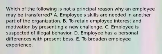 Which of the following is not a principal reason why an employee may be transferred? A. Employee's skills are needed in another part of the organization. B. To retain employee interest and motivation by presenting a new challenge. C. Employee is suspected of illegal behavior. D. Employee has a personal differences with present boss. E. To broaden employee experience.