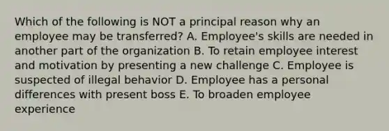 Which of the following is NOT a principal reason why an employee may be transferred? A. Employee's skills are needed in another part of the organization B. To retain employee interest and motivation by presenting a new challenge C. Employee is suspected of illegal behavior D. Employee has a personal differences with present boss E. To broaden employee experience