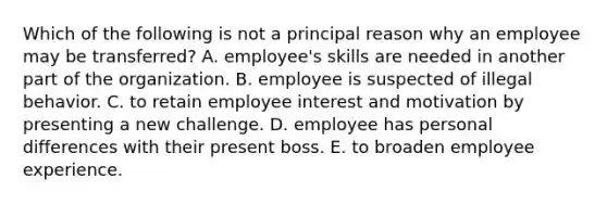 Which of the following is not a principal reason why an employee may be transferred? A. employee's skills are needed in another part of the organization. B. employee is suspected of illegal behavior. C. to retain employee interest and motivation by presenting a new challenge. D. employee has personal differences with their present boss. E. to broaden employee experience.