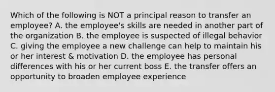 Which of the following is NOT a principal reason to transfer an employee? A. the employee's skills are needed in another part of the organization B. the employee is suspected of illegal behavior C. giving the employee a new challenge can help to maintain his or her interest & motivation D. the employee has personal differences with his or her current boss E. the transfer offers an opportunity to broaden employee experience