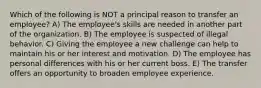 Which of the following is NOT a principal reason to transfer an employee? A) The employee's skills are needed in another part of the organization. B) The employee is suspected of illegal behavior. C) Giving the employee a new challenge can help to maintain his or her interest and motivation. D) The employee has personal differences with his or her current boss. E) The transfer offers an opportunity to broaden employee experience.