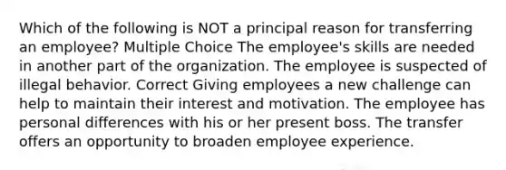 Which of the following is NOT a principal reason for transferring an employee? Multiple Choice The employee's skills are needed in another part of the organization. The employee is suspected of illegal behavior. Correct Giving employees a new challenge can help to maintain their interest and motivation. The employee has personal differences with his or her present boss. The transfer offers an opportunity to broaden employee experience.