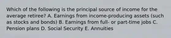 Which of the following is the principal source of income for the average retiree? A. Earnings from income-producing assets (such as stocks and bonds) B. Earnings from full- or part-time jobs C. Pension plans D. Social Security E. Annuities