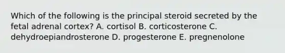 Which of the following is the principal steroid secreted by the fetal adrenal cortex? A. cortisol B. corticosterone C. dehydroepiandrosterone D. progesterone E. pregnenolone