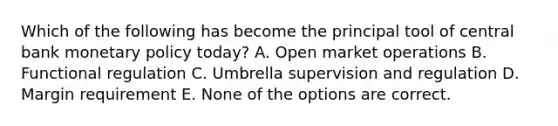 Which of the following has become the principal tool of central bank monetary policy today? A. Open market operations B. Functional regulation C. Umbrella supervision and regulation D. Margin requirement E. None of the options are correct.