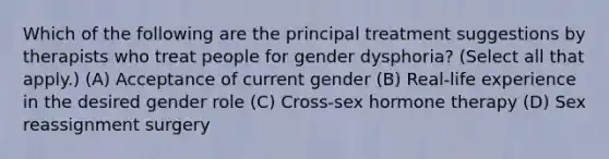 Which of the following are the principal treatment suggestions by therapists who treat people for gender dysphoria? (Select all that apply.) (A) Acceptance of current gender (B) Real-life experience in the desired gender role (C) Cross-sex hormone therapy (D) Sex reassignment surgery