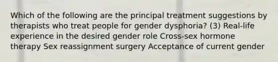 Which of the following are the principal treatment suggestions by therapists who treat people for gender dysphoria? (3) Real-life experience in the desired gender role Cross-sex hormone therapy Sex reassignment surgery Acceptance of current gender