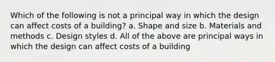 Which of the following is not a principal way in which the design can affect costs of a building? a. Shape and size b. Materials and methods c. Design styles d. All of the above are principal ways in which the design can affect costs of a building