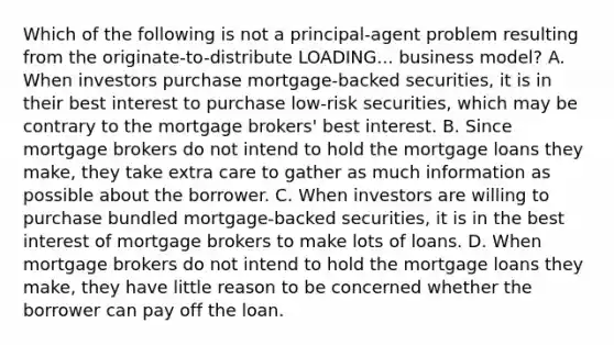 Which of the following is not a​ principal-agent problem resulting from the originate-to-distribute LOADING... business​ model? A. When investors purchase​ mortgage-backed securities, it is in their best interest to purchase​ low-risk securities, which may be contrary to the mortgage​ brokers' best interest. B. Since mortgage brokers do not intend to hold the mortgage loans they​ make, they take extra care to gather as much information as possible about the borrower. C. When investors are willing to purchase bundled​ mortgage-backed securities, it is in the best interest of mortgage brokers to make lots of loans. D. When mortgage brokers do not intend to hold the mortgage loans they​ make, they have little reason to be concerned whether the borrower can pay off the loan.