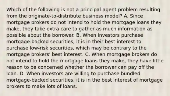 Which of the following is not a​ principal-agent problem resulting from the originate-to-distribute business​ model? A. Since mortgage brokers do not intend to hold the mortgage loans they​ make, they take extra care to gather as much information as possible about the borrower. B. When investors purchase​ mortgage-backed securities, it is in their best interest to purchase​ low-risk securities, which may be contrary to the mortgage​ brokers' best interest. C. When mortgage brokers do not intend to hold the mortgage loans they​ make, they have little reason to be concerned whether the borrower can pay off the loan. D. When investors are willing to purchase bundled​ mortgage-backed securities, it is in the best interest of mortgage brokers to make lots of loans.