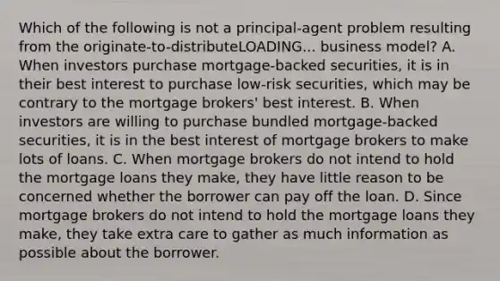 Which of the following is not a​ principal-agent problem resulting from the originate-to-distributeLOADING... business​ model? A. When investors purchase​ mortgage-backed securities, it is in their best interest to purchase​ low-risk securities, which may be contrary to the mortgage​ brokers' best interest. B. When investors are willing to purchase bundled​ mortgage-backed securities, it is in the best interest of mortgage brokers to make lots of loans. C. When mortgage brokers do not intend to hold the mortgage loans they​ make, they have little reason to be concerned whether the borrower can pay off the loan. D. Since mortgage brokers do not intend to hold the mortgage loans they​ make, they take extra care to gather as much information as possible about the borrower.