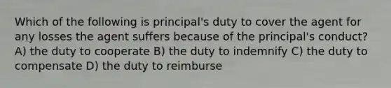 Which of the following is principal's duty to cover the agent for any losses the agent suffers because of the principal's conduct? A) the duty to cooperate B) the duty to indemnify C) the duty to compensate D) the duty to reimburse