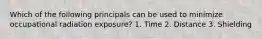 Which of the following principals can be used to minimize occupational radiation exposure? 1. Time 2. Distance 3. Shielding