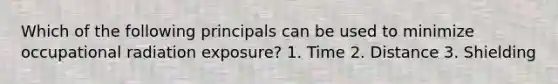 Which of the following principals can be used to minimize occupational radiation exposure? 1. Time 2. Distance 3. Shielding