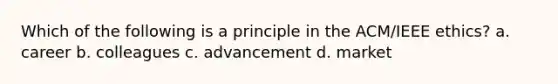 Which of the following is a principle in the ACM/IEEE ethics? a. career b. colleagues c. advancement d. market