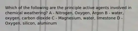 Which of the following are the principle active agents involved in chemical weathering? A - Nitrogen, Oxygen, Argon B - water, oxygen, carbon dioxide C - Magnesium, water, limestone D - Oxygen, silicon, aluminum