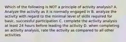 Which of the following is NOT a principle of activity analysis? A. Analyze the activity as it is normally engaged in B. analyze the activity with regard to the minimal level of skills required for basic, successful participation C. complete the activity analysis at least 24 hours before leading the activity D. when completing an activity analysis, rate the activity as compared to all other activities